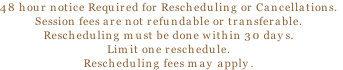 48 hour notice Required for Rescheduling or Cancellations.
Session fees are not refundable or transferable.  
Rescheduling must be done within 30 days.
Limit one reschedule.
Rescheduling fees may apply.
